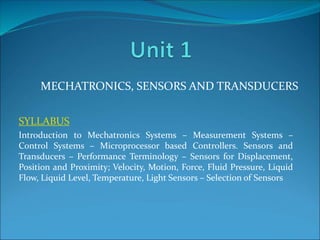 SYLLABUS
Introduction to Mechatronics Systems – Measurement Systems –
Control Systems – Microprocessor based Controllers. Sensors and
Transducers – Performance Terminology – Sensors for Displacement,
Position and Proximity; Velocity, Motion, Force, Fluid Pressure, Liquid
Flow, Liquid Level, Temperature, Light Sensors – Selection of Sensors
MECHATRONICS, SENSORS AND TRANSDUCERS
 