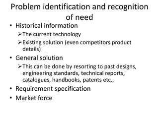 Problem identification and recognition
of need
• Historical information
The current technology
Existing solution (even competitors product
details)
• General solution
This can be done by resorting to past designs,
engineering standards, technical reports,
catalogues, handbooks, patents etc.,
• Requirement specification
• Market force
 
