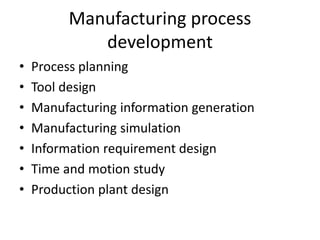 Manufacturing process
development
• Process planning
• Tool design
• Manufacturing information generation
• Manufacturing simulation
• Information requirement design
• Time and motion study
• Production plant design
 