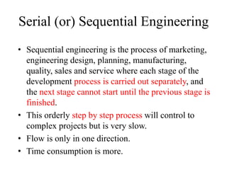 Serial (or) Sequential Engineering
• Sequential engineering is the process of marketing,
engineering design, planning, manufacturing,
quality, sales and service where each stage of the
development process is carried out separately, and
the next stage cannot start until the previous stage is
finished.
• This orderly step by step process will control to
complex projects but is very slow.
• Flow is only in one direction.
• Time consumption is more.
 