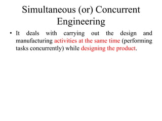 Simultaneous (or) Concurrent
Engineering
• It deals with carrying out the design and
manufacturing activities at the same time (performing
tasks concurrently) while designing the product.
 