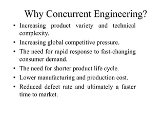 Why Concurrent Engineering?
• Increasing product variety and technical
complexity.
• Increasing global competitive pressure.
• The need for rapid response to fast-changing
consumer demand.
• The need for shorter product life cycle.
• Lower manufacturing and production cost.
• Reduced defect rate and ultimately a faster
time to market.
 