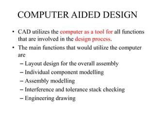 COMPUTER AIDED DESIGN
• CAD utilizes the computer as a tool for all functions
that are involved in the design process.
• The main functions that would utilize the computer
are
– Layout design for the overall assembly
– Individual component modelling
– Assembly modelling
– Interference and tolerance stack checking
– Engineering drawing
 