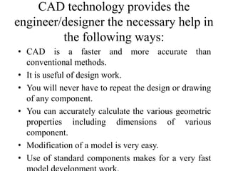 CAD technology provides the
engineer/designer the necessary help in
the following ways:
• CAD is a faster and more accurate than
conventional methods.
• It is useful of design work.
• You will never have to repeat the design or drawing
of any component.
• You can accurately calculate the various geometric
properties including dimensions of various
component.
• Modification of a model is very easy.
• Use of standard components makes for a very fast
 