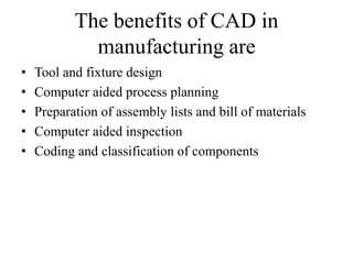 The benefits of CAD in
manufacturing are
• Tool and fixture design
• Computer aided process planning
• Preparation of assembly lists and bill of materials
• Computer aided inspection
• Coding and classification of components
 