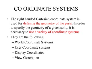 CO ORDINATE SYSTEMS
• The right handed Cartesian coordinate system is
used for defining the geometry of the parts. In order
to specify the geometry of a given solid, it is
necessary to use a variety of coordinate systems.
• They are the following
– World Coordinate Systems
– User Coordinate systems
– Display Coordinates
– View Generation
 