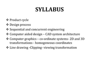 SYLLABUS
 Product cycle
 Design process
 Sequential and concurrent engineering
 Computer aided design – CAD system architecture
 Computer graphics – co-ordinate systems- 2D and 3D
transformations - homogeneous coordinates
 Line drawing -Clipping- viewing transformation
 