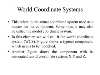 World Coordinate Systems
• This refers to the actual coordinate system used as a
master for the component. Sometimes, it may also
be called the model coordinate system.
• In this chapter, we will call it the world coordinate
system (WCS). Figure shows a typical component,
which needs to be modelled.
• Another figure shows the component with its
associated world coordinate system, X,Y and Z.
 