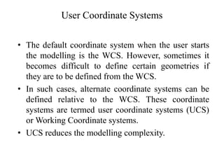 User Coordinate Systems
• The default coordinate system when the user starts
the modelling is the WCS. However, sometimes it
becomes difficult to define certain geometries if
they are to be defined from the WCS.
• In such cases, alternate coordinate systems can be
defined relative to the WCS. These coordinate
systems are termed user coordinate systems (UCS)
or Working Coordinate systems.
• UCS reduces the modelling complexity.
 