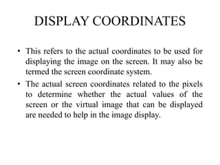 DISPLAY COORDINATES
• This refers to the actual coordinates to be used for
displaying the image on the screen. It may also be
termed the screen coordinate system.
• The actual screen coordinates related to the pixels
to determine whether the actual values of the
screen or the virtual image that can be displayed
are needed to help in the image display.
 