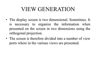 VIEW GENERATION
• The display screen is two dimensional. Sometimes. It
is necessary to organize the information when
presented on the screen in two dimensions using the
orthogonal projection.
• The screen is therefore divided into a number of view
ports where in the various views are presented.
 