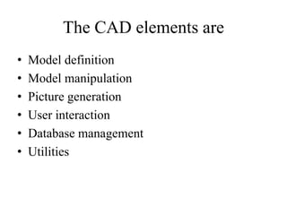 The CAD elements are
• Model definition
• Model manipulation
• Picture generation
• User interaction
• Database management
• Utilities
 