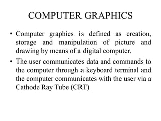 COMPUTER GRAPHICS
• Computer graphics is defined as creation,
storage and manipulation of picture and
drawing by means of a digital computer.
• The user communicates data and commands to
the computer through a keyboard terminal and
the computer communicates with the user via a
Cathode Ray Tube (CRT)
 