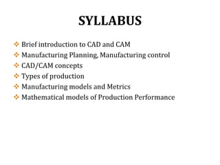 SYLLABUS
 Brief introduction to CAD and CAM
 Manufacturing Planning, Manufacturing control
 CAD/CAM concepts
 Types of production
 Manufacturing models and Metrics
 Mathematical models of Production Performance
 