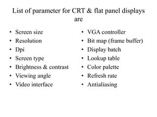 List of parameter for CRT & flat panel displays
are
• Screen size
• Resolution
• Dpi
• Screen type
• Brightness & contrast
• Viewing angle
• Video interface
• VGA controller
• Bit map (frame buffer)
• Display batch
• Lookup table
• Color palette
• Refresh rate
• Antialiasing
 