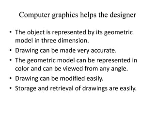 Computer graphics helps the designer
• The object is represented by its geometric
model in three dimension.
• Drawing can be made very accurate.
• The geometric model can be represented in
color and can be viewed from any angle.
• Drawing can be modified easily.
• Storage and retrieval of drawings are easily.
 