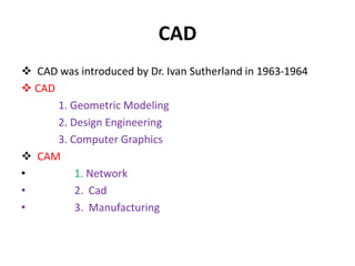 CAD
 CAD was introduced by Dr. Ivan Sutherland in 1963-1964
 CAD
1. Geometric Modeling
2. Design Engineering
3. Computer Graphics
 CAM
• 1. Network
• 2. Cad
• 3. Manufacturing
 