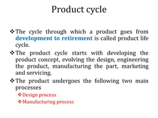 Product cycle
The cycle through which a product goes from
development to retirement is called product life
cycle.
The product cycle starts with developing the
product concept, evolving the design, engineering
the product, manufacturing the part, marketing
and servicing.
The product undergoes the following two main
processes
Design process
Manufacturing process
 