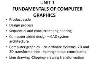 UNIT 1
FUNDAMENTALS OF COMPUTER
GRAPHICS
• Product cycle
• Design process
• Sequential and concurrent engineering
• Computer aided design – CAD system
architecture
• Computer graphics – co-ordinate systems- 2D and
3D transformations - homogeneous coordinates
• Line drawing -Clipping- viewing transformation
 