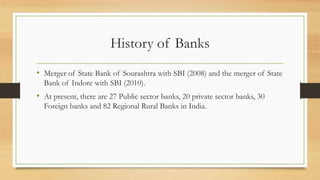 History of Banks
• Merger of State Bank of Sourashtra with SBI (2008) and the merger of State
Bank of Indore with SBI (2010).
• At present, there are 27 Public sector banks, 20 private sector banks, 30
Foreign banks and 82 Regional Rural Banks in India.
 