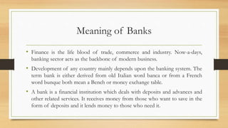 Meaning of Banks
• Finance is the life blood of trade, commerce and industry. Now-a-days,
banking sector acts as the backbone of modern business.
• Development of any country mainly depends upon the banking system. The
term bank is either derived from old Italian word banca or from a French
word bunque both mean a Bench or money exchange table.
• A bank is a financial institution which deals with deposits and advances and
other related services. It receives money from those who want to save in the
form of deposits and it lends money to those who need it.
 