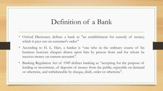 Definition of a Bank
• Oxford Dictionary defines a bank as "an establishment for custody of money,
which it pays out on customer's order."
• According to H. L. Hart, a banker is “one who in the ordinary course of his
business honours cheques drawn upon him by person from and for whom he
receives money on current accounts”.
• Banking Regulation Act of 1949 defines banking as “accepting for the purpose of
lending or investment, of deposits of money from the public, repayable on demand
or otherwise, and withdrawable by cheque, draft, order or otherwise”.
 