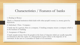 Characteristics / Features of banks
1. Dealing in Money:
Bank is a financial institution which deals with other people's money i.e. money given by
depositors.
2. Individual / Firm / Company :
A bank may be a person, firm or a company. A banking company means a company which is
in the business of banking.
3. Acceptance of Deposit :
A bank accepts money from the people in the form of deposits which are usually repayable
on demand or after the expiry of a fixed period. It gives safety to the deposits of its
customers. It also acts as a custodian of funds of its customers.
 
