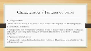 Characteristics / Features of banks
4. Giving Advances:
A bank lends out money in the form of loans to those who require it for different purposes.
5. Payment and Withdrawal :
A bank provides easy payment and withdrawal facility to its customers in the form of cheques
and drafts, It also brings bank money in circulation. This money is in the form of cheques,
drafts, etc.
6. Agency and Utility Services
A bank provides various banking facilities to its customers. They include general utility services
and agency services.
 