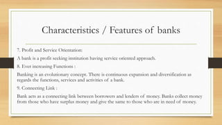Characteristics / Features of banks
7. Profit and Service Orientation:
A bank is a profit seeking institution having service oriented approach.
8. Ever increasing Functions :
Banking is an evolutionary concept. There is continuous expansion and diversification as
regards the functions, services and activities of a bank.
9. Connecting Link :
Bank acts as a connecting link between borrowers and lenders of money. Banks collect money
from those who have surplus money and give the same to those who are in need of money.
 