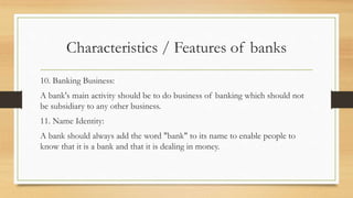 Characteristics / Features of banks
10. Banking Business:
A bank's main activity should be to do business of banking which should not
be subsidiary to any other business.
11. Name Identity:
A bank should always add the word "bank" to its name to enable people to
know that it is a bank and that it is dealing in money.
 