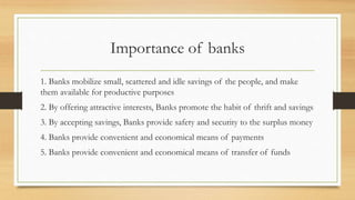 Importance of banks
1. Banks mobilize small, scattered and idle savings of the people, and make
them available for productive purposes
2. By offering attractive interests, Banks promote the habit of thrift and savings
3. By accepting savings, Banks provide safety and security to the surplus money
4. Banks provide convenient and economical means of payments
5. Banks provide convenient and economical means of transfer of funds
 