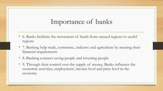 Importance of banks
• 6. Banks facilitate the movement of funds from unused regions to useful
regions
• 7. Banking help trade, commerce, industry and agriculture by meeting their
financial requirements
• 8. Banking connect saving people and investing people.
• 9. Through their control over the supply of money, Banks influence the
economic activities, employment, income level and price level in the
economy.
 