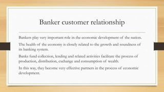 Banker customer relationship
Bankers play very important role in the economic development of the nation.
The health of the economy is closely related to the growth and soundness of
its banking system.
Banks fund collection, lending and related activities facilitate the process of
production, distribution, exchange and consumption of wealth.
In this way, they become very effective partners in the process of economic
development.
 
