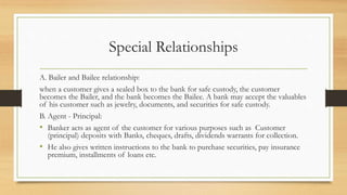 Special Relationships
A. Bailer and Bailee relationship:
when a customer gives a sealed box to the bank for safe custody, the customer
becomes the Bailer, and the bank becomes the Bailee. A bank may accept the valuables
of his customer such as jewelry, documents, and securities for safe custody.
B. Agent - Principal:
• Banker acts as agent of the customer for various purposes such as Customer
(principal) deposits with Banks, cheques, drafts, dividends warrants for collection.
• He also gives written instructions to the bank to purchase securities, pay insurance
premium, installments of loans etc.
 