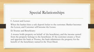 Special Relationships
C. Lessor and Lessee:
When the banker hires a safe deposit locker to the customer. Banker becomes
the Lessor, and Customer will become the Lessee.
D. Trustee and Beneficiary:
A trustee holds property on behalf of the beneficiary, and the income earned
from the property belongs to the beneficiary. If the customer creates a Trust
and appoints the bank as Trustee, the bank administers the property for the
benefit of the beneficiary named in the Trust Deed.
 