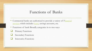 Functions of Banks
• Commercial banks are authorized to provide a variety of Financial
services which includes loans, savings accounts, etc.
• Functions of bank Broadly categories in to two ways
 Primary Functions
 Secondary Functions
 Innovative Functions
 