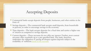 Accepting Deposits
 Commercial banks accept deposits from people, businesses, and other entities in the
form of:
 Savings deposits – The commercial bank accepts small deposits, from households
or persons, in order to encourage savings in the economy.
 Time deposits – The bank accepts deposits for a fixed time and carries a higher rate
of interest as compared to savings deposits.
 Current deposits – These accounts do not offer any interest. Further, most current
accounts offer overdrafts up to a pre-specified limit. The bank, therefore,
undertakes the obligation of paying all cheques against deposits subject to the
availability of sufficient funds in the account.
 