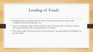 Lending of Funds
 lending funds to customers in the form of loans and advances, cash credit,
overdraft and discounting bills, etc.
 Loans are advances that a bank extends to his customers with or without security
for a specified time and at an agreed rate of interest.
 The bank credits the loan amount in the customers’ account which he withdraws as
per his needs.
 
