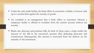  Under the cash credit facility, the bank offers its customers a facility to borrow cash
up to a certain limit against the security of goods.
 An overdraft is an arrangement that a bank offers to customers wherein a
temporary facility is offered to overdraw from the current account without any
security.
 Banks also discount and purchase bills. In both of these cases, a bank credits the
amount of the bill in the customer’s account after deducting discounts and
commissions. Subsequently, this amount is recovered from the debtors on the
maturity of the instrument.
 
