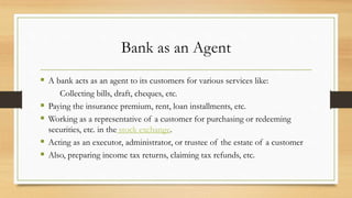 Bank as an Agent
 A bank acts as an agent to its customers for various services like:
Collecting bills, draft, cheques, etc.
 Paying the insurance premium, rent, loan installments, etc.
 Working as a representative of a customer for purchasing or redeeming
securities, etc. in the stock exchange.
 Acting as an executor, administrator, or trustee of the estate of a customer
 Also, preparing income tax returns, claiming tax refunds, etc.
 