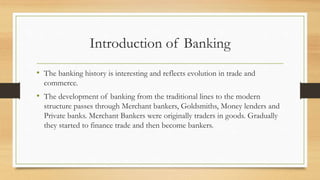 Introduction of Banking
• The banking history is interesting and reflects evolution in trade and
commerce.
• The development of banking from the traditional lines to the modern
structure passes through Merchant bankers, Goldsmiths, Money lenders and
Private banks. Merchant Bankers were originally traders in goods. Gradually
they started to finance trade and then become bankers.
 