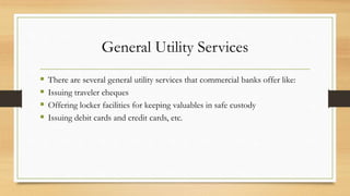 General Utility Services
 There are several general utility services that commercial banks offer like:
 Issuing traveler cheques
 Offering locker facilities for keeping valuables in safe custody
 Issuing debit cards and credit cards, etc.
 