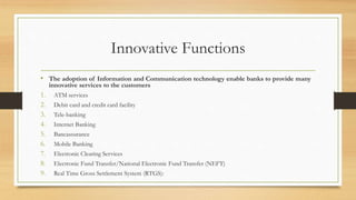 Innovative Functions
• The adoption of Information and Communication technology enable banks to provide many
innovative services to the customers
1. ATM services
2. Debit card and credit card facility
3. Tele-banking
4. Internet Banking
5. Bancassurance
6. Mobile Banking
7. Electronic Clearing Services
8. Electronic Fund Transfer/National Electronic Fund Transfer (NEFT)
9. Real Time Gross Settlement System (RTGS):
 