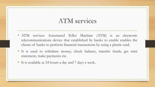 ATM services
• ATM services Automated Teller Machine (ATM) is an electronic
telecommunications device that established by banks to enable enables the
clients of banks to perform financial transactions by using a plastic card.
• It is used to withdraw money, check balance, transfer funds, get mini
statement, make payments etc.
• It is available at 24 hours a day and 7 days a week.
 