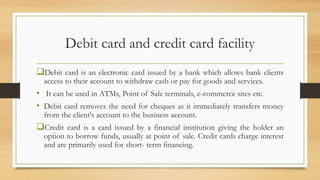 Debit card and credit card facility
Debit card is an electronic card issued by a bank which allows bank clients
access to their account to withdraw cash or pay for goods and services.
• It can be used in ATMs, Point of Sale terminals, e-commerce sites etc.
• Debit card removes the need for cheques as it immediately transfers money
from the client's account to the business account.
Credit card is a card issued by a financial institution giving the holder an
option to borrow funds, usually at point of sale. Credit cards charge interest
and are primarily used for short- term financing.
 