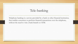 Tele-banking
Telephone banking is a service provided by a bank or other financial institution,
that enables customers to perform financial transactions over the telephone,
without the need to visit a bank branch or ATM.
 
