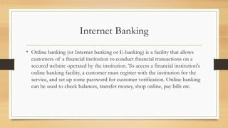 Internet Banking
• Online banking (or Internet banking or E-banking) is a facility that allows
customers of a financial institution to conduct financial transactions on a
secured website operated by the institution. To access a financial institution's
online banking facility, a customer must register with the institution for the
service, and set up some password for customer verification. Online banking
can be used to check balances, transfer money, shop online, pay bills etc.
 