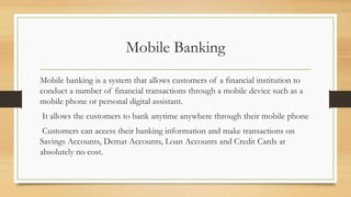 Mobile Banking
Mobile banking is a system that allows customers of a financial institution to
conduct a number of financial transactions through a mobile device such as a
mobile phone or personal digital assistant.
It allows the customers to bank anytime anywhere through their mobile phone
Customers can access their banking information and make transactions on
Savings Accounts, Demat Accounts, Loan Accounts and Credit Cards at
absolutely no cost.
 