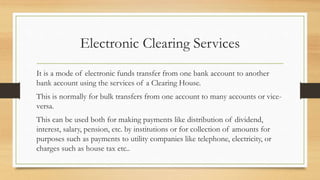 Electronic Clearing Services
It is a mode of electronic funds transfer from one bank account to another
bank account using the services of a Clearing House.
This is normally for bulk transfers from one account to many accounts or vice-
versa.
This can be used both for making payments like distribution of dividend,
interest, salary, pension, etc. by institutions or for collection of amounts for
purposes such as payments to utility companies like telephone, electricity, or
charges such as house tax etc..
 