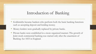 Introduction of Banking
• Goldsmiths became bankers who perform both the basic banking functions
such as accepting deposit and lending money.
• Money lenders were gradually replaced by private banks.
• Private banks were established in a more organized manner. The growth of
Joint stock commercial banking was started only after the enactment of
Banking Act 1833 in England.
 